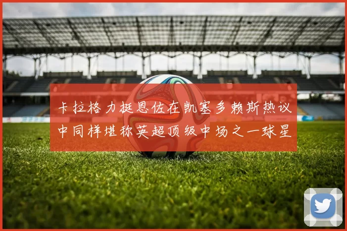 卡拉格力挺恩佐在凯塞多赖斯热议中同样堪称英超顶级中场之一球星